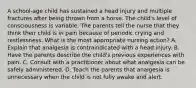 A school-age child has sustained a head injury and multiple fractures after being thrown from a horse. The child's level of consciousness is variable. The parents tell the nurse that they think their child is in pain because of periodic crying and restlessness. What is the most appropriate nursing action? A. Explain that analgesia is contraindicated with a head injury. B. Have the parents describe the child's previous experiences with pain. C. Consult with a practitioner about what analgesia can be safely administered. D. Teach the parents that analgesia is unnecessary when the child is not fully awake and alert.