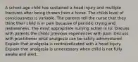 A school-age child has sustained a head injury and multiple fractures after being thrown from a horse. The childs level of consciousness is variable. The parents tell the nurse that they think their child is in pain because of periodic crying and restlessness. The most appropriate nursing action is to: Discuss with parents the childs previous experiences with pain. Discuss with practitioner what analgesia can be safely administered. Explain that analgesia is contraindicated with a head injury. Explain that analgesia is unnecessary when child is not fully awake and alert.