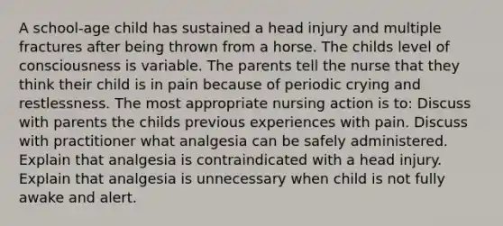 A school-age child has sustained a head injury and multiple fractures after being thrown from a horse. The childs level of consciousness is variable. The parents tell the nurse that they think their child is in pain because of periodic crying and restlessness. The most appropriate nursing action is to: Discuss with parents the childs previous experiences with pain. Discuss with practitioner what analgesia can be safely administered. Explain that analgesia is contraindicated with a head injury. Explain that analgesia is unnecessary when child is not fully awake and alert.