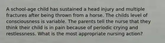 A school-age child has sustained a head injury and multiple fractures after being thrown from a horse. The childs level of consciousness is variable. The parents tell the nurse that they think their child is in pain because of periodic crying and restlessness. What is the most appropriate nursing action?