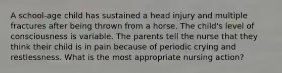 A school-age child has sustained a head injury and multiple fractures after being thrown from a horse. The child's level of consciousness is variable. The parents tell the nurse that they think their child is in pain because of periodic crying and restlessness. What is the most appropriate nursing action?