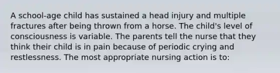 A school-age child has sustained a head injury and multiple fractures after being thrown from a horse. The child's level of consciousness is variable. The parents tell the nurse that they think their child is in pain because of periodic crying and restlessness. The most appropriate nursing action is to: