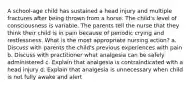 A school-age child has sustained a head injury and multiple fractures after being thrown from a horse. The child's level of consciousness is variable. The parents tell the nurse that they think their child is in pain because of periodic crying and restlessness. What is the most appropriate nursing action? a. Discuss with parents the child's previous experiences with pain b. Discuss with practitioner what analgesia can be safely administered c. Explain that analgesia is contraindicated with a head injury d. Explain that analgesia is unnecessary when child is not fully awake and alert