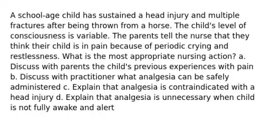 A school-age child has sustained a head injury and multiple fractures after being thrown from a horse. The child's level of consciousness is variable. The parents tell the nurse that they think their child is in pain because of periodic crying and restlessness. What is the most appropriate nursing action? a. Discuss with parents the child's previous experiences with pain b. Discuss with practitioner what analgesia can be safely administered c. Explain that analgesia is contraindicated with a head injury d. Explain that analgesia is unnecessary when child is not fully awake and alert