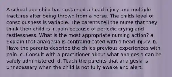 A school-age child has sustained a head injury and multiple fractures after being thrown from a horse. The childs level of consciousness is variable. The parents tell the nurse that they think their child is in pain because of periodic crying and restlessness. What is the most appropriate nursing action? a. Explain that analgesia is contraindicated with a head injury. b. Have the parents describe the childs previous experiences with pain. c. Consult with a practitioner about what analgesia can be safely administered. d. Teach the parents that analgesia is unnecessary when the child is not fully awake and alert.