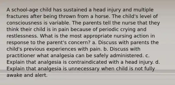 A school-age child has sustained a head injury and multiple fractures after being thrown from a horse. The child's level of consciousness is variable. The parents tell the nurse that they think their child is in pain because of periodic crying and restlessness. What is the most appropriate nursing action in response to the parent's concern? a. Discuss with parents the child's previous experiences with pain. b. Discuss with practitioner what analgesia can be safely administered. c. Explain that analgesia is contraindicated with a head injury. d. Explain that analgesia is unnecessary when child is not fully awake and alert.