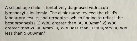 A school-age child is tentatively diagnosed with acute lymphocytic leukemia. The clinic nurse reviews the child's laboratory results and recognizes which finding to reflect the best prognosis? 1) WBC greater than 30,000/mm³ 2) WBC greater than 20,000/mm³ 3) WBC less than 10,000/mm³ 4) WBC less than 5,000/mm³