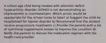 A school-age child being treated with attention deficit hyperactivity disorder (ADHD) is not demonstrating an improvement in manifestations. Which action would be appropriate for the school nurse to take? a) Suggest the child be hospitalized for bipolar disorder b) Recommend that the student receive acupuncture treatments c) Provide the parents with a list of nutritional supplements known to improve the condition d) Notify the parents to discuss the medication regimen with the health care provider