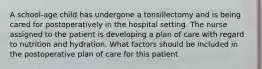 A school-age child has undergone a tonsillectomy and is being cared for postoperatively in the hospital setting. The nurse assigned to the patient is developing a plan of care with regard to nutrition and hydration. What factors should be included in the postoperative plan of care for this patient