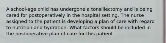 A school-age child has undergone a tonsillectomy and is being cared for postoperatively in the hospital setting. The nurse assigned to the patient is developing a plan of care with regard to nutrition and hydration. What factors should be included in the postoperative plan of care for this patient