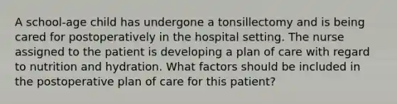 A school-age child has undergone a tonsillectomy and is being cared for postoperatively in the hospital setting. The nurse assigned to the patient is developing a plan of care with regard to nutrition and hydration. What factors should be included in the postoperative plan of care for this patient?