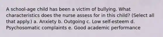 A school-age child has been a victim of bullying. What characteristics does the nurse assess for in this child? (Select all that apply.) a. Anxiety b. Outgoing c. Low self-esteem d. Psychosomatic complaints e. Good academic performance