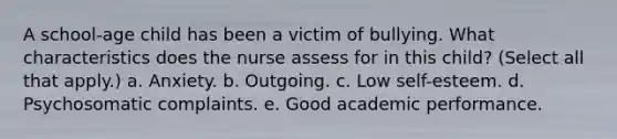 A school-age child has been a victim of bullying. What characteristics does the nurse assess for in this child? (Select all that apply.) a. Anxiety. b. Outgoing. c. Low self-esteem. d. Psychosomatic complaints. e. Good academic performance.