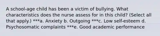 A school-age child has been a victim of bullying. What characteristics does the nurse assess for in this child? (Select all that apply.) ***a. Anxiety b. Outgoing ***c. Low self-esteem d. Psychosomatic complaints ***e. Good academic performance