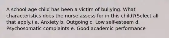 A school-age child has been a victim of bullying. What characteristics does the nurse assess for in this child?(Select all that apply.) a. Anxiety b. Outgoing c. Low self-esteem d. Psychosomatic complaints e. Good academic performance