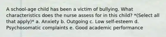 A school-age child has been a victim of bullying. What characteristics does the nurse assess for in this child? *(Select all that apply)* a. Anxiety b. Outgoing c. Low self-esteem d. Psychosomatic complaints e. Good academic performance