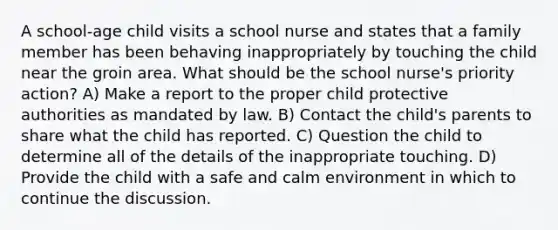 A school-age child visits a school nurse and states that a family member has been behaving inappropriately by touching the child near the groin area. What should be the school nurse's priority action? A) Make a report to the proper child protective authorities as mandated by law. B) Contact the child's parents to share what the child has reported. C) Question the child to determine all of the details of the inappropriate touching. D) Provide the child with a safe and calm environment in which to continue the discussion.