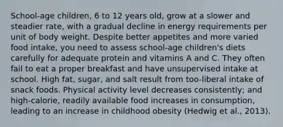 School-age children, 6 to 12 years old, grow at a slower and steadier rate, with a gradual decline in energy requirements per unit of body weight. Despite better appetites and more varied food intake, you need to assess school-age children's diets carefully for adequate protein and vitamins A and C. They often fail to eat a proper breakfast and have unsupervised intake at school. High fat, sugar, and salt result from too-liberal intake of snack foods. Physical activity level decreases consistently; and high-calorie, readily available food increases in consumption, leading to an increase in childhood obesity (Hedwig et al., 2013).