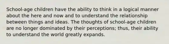 School-age children have the ability to think in a logical manner about the here and now and to understand the relationship between things and ideas. The thoughts of school-age children are no longer dominated by their perceptions; thus, their ability to understand the world greatly expands.