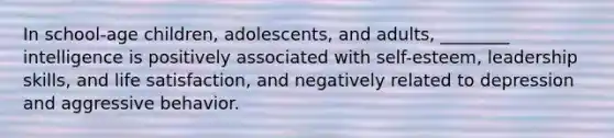 In school-age children, adolescents, and adults, ________ intelligence is positively associated with self-esteem, leadership skills, and life satisfaction, and negatively related to depression and aggressive behavior.