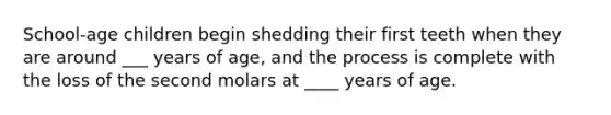 School-age children begin shedding their first teeth when they are around ___ years of age, and the process is complete with the loss of the second molars at ____ years of age.