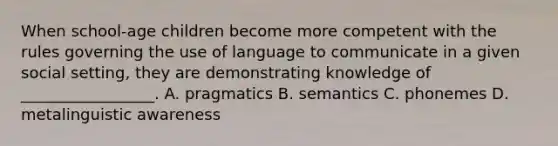 When school-age children become more competent with the rules governing the use of language to communicate in a given social setting, they are demonstrating knowledge of _________________. A. pragmatics B. semantics C. phonemes D. metalinguistic awareness