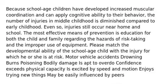 Because school-age children have developed increased muscular coordination and can apply cognitive ability to their behavior, the number of injuries in middle childhood is diminished compared to early childhood. Even so, injuries still occur near home and school. The most effective means of prevention is education for both the child and family regarding the hazards of risk-taking and the improper use of equipment. Please match the developmental ability of the school-age child with the injury for which he or she is at risk. Motor vehicle accidents Drowning Burns Poisoning Bodily damage Is apt to overdo Confidence exceeds physical capacity Is excited by speed and motion Enjoys trying new things May be easily influenced by peers