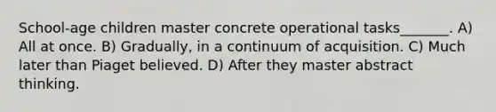 School-age children master concrete operational tasks_______. A) All at once. B) Gradually, in a continuum of acquisition. C) Much later than Piaget believed. D) After they master abstract thinking.