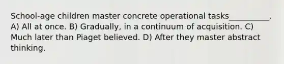 School-age children master concrete operational tasks__________. A) All at once. B) Gradually, in a continuum of acquisition. C) Much later than Piaget believed. D) After they master abstract thinking.