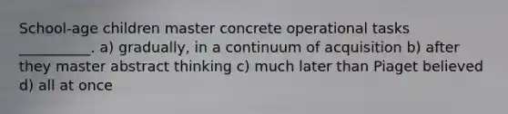 School-age children master concrete operational tasks __________. a) gradually, in a continuum of acquisition b) after they master abstract thinking c) much later than Piaget believed d) all at once