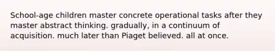 School-age children master concrete operational tasks after they master abstract thinking. gradually, in a continuum of acquisition. much later than Piaget believed. all at once.