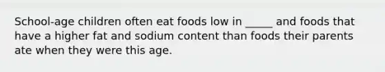 School-age children often eat foods low in _____ and foods that have a higher fat and sodium content than foods their parents ate when they were this age.