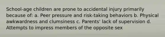 School-age children are prone to accidental injury primarily because of: a. Peer pressure and risk-taking behaviors b. Physical awkwardness and clumsiness c. Parents' lack of supervision d. Attempts to impress members of the opposite sex