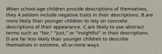 When school-age children provide descriptions of themselves, they A.seldom include negative traits in their descriptions. B.are more likely than younger children to rely on concrete descriptions of their appearance. C.are likely to use abstract terms such as "fair," "just," or "insightful" in their descriptions. D.are far less likely than younger children to describe themselves in extreme, all-or-none ways.