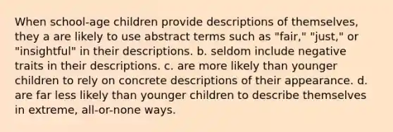 When school-age children provide descriptions of themselves, they a are likely to use abstract terms such as "fair," "just," or "insightful" in their descriptions. b. seldom include negative traits in their descriptions. c. are more likely than younger children to rely on concrete descriptions of their appearance. d. are far less likely than younger children to describe themselves in extreme, all-or-none ways.