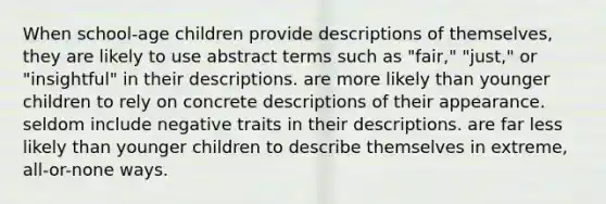 When school-age children provide descriptions of themselves, they are likely to use abstract terms such as "fair," "just," or "insightful" in their descriptions. are more likely than younger children to rely on concrete descriptions of their appearance. seldom include negative traits in their descriptions. are far less likely than younger children to describe themselves in extreme, all-or-none ways.