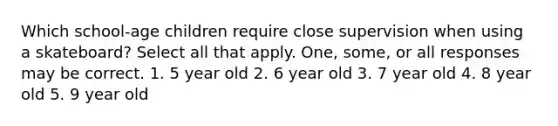 Which school-age children require close supervision when using a skateboard? Select all that apply. One, some, or all responses may be correct. 1. 5 year old 2. 6 year old 3. 7 year old 4. 8 year old 5. 9 year old