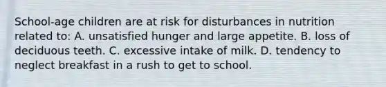 School-age children are at risk for disturbances in nutrition related to: A. unsatisfied hunger and large appetite. B. loss of deciduous teeth. C. excessive intake of milk. D. tendency to neglect breakfast in a rush to get to school.