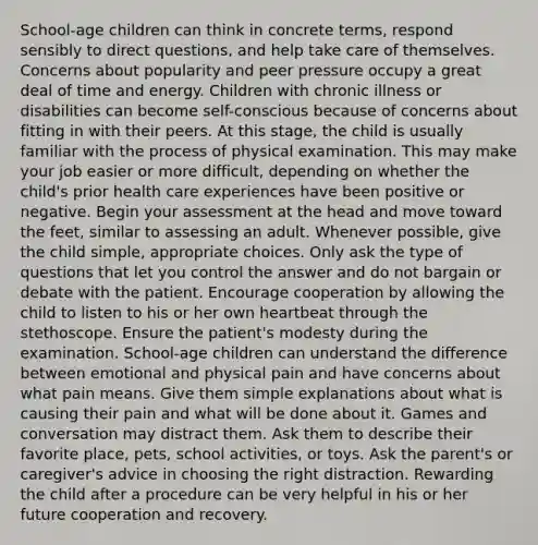 School-age children can think in concrete terms, respond sensibly to direct questions, and help take care of themselves. Concerns about popularity and peer pressure occupy a great deal of time and energy. Children with chronic illness or disabilities can become self-conscious because of concerns about fitting in with their peers. At this stage, the child is usually familiar with the process of physical examination. This may make your job easier or more difficult, depending on whether the child's prior health care experiences have been positive or negative. Begin your assessment at the head and move toward the feet, similar to assessing an adult. Whenever possible, give the child simple, appropriate choices. Only ask the type of questions that let you control the answer and do not bargain or debate with the patient. Encourage cooperation by allowing the child to listen to his or her own heartbeat through the stethoscope. Ensure the patient's modesty during the examination. School-age children can understand the difference between emotional and physical pain and have concerns about what pain means. Give them simple explanations about what is causing their pain and what will be done about it. Games and conversation may distract them. Ask them to describe their favorite place, pets, school activities, or toys. Ask the parent's or caregiver's advice in choosing the right distraction. Rewarding the child after a procedure can be very helpful in his or her future cooperation and recovery.