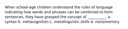 When school-age children understand the rules of language indicating how words and phrases can be combined to form sentences, they have grasped the concept of __________. a. syntax b. metacognition c. metalinguistic skills d. metamemory