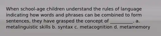 When school-age children understand the rules of language indicating how words and phrases can be combined to form sentences, they have grasped the concept of __________. a. metalinguistic skills b. syntax c. metacognition d. metamemory