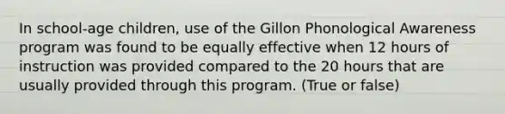 In school-age children, use of the Gillon Phonological Awareness program was found to be equally effective when 12 hours of instruction was provided compared to the 20 hours that are usually provided through this program. (True or false)