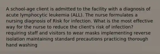 A school-age client is admitted to the facility with a diagnosis of acute lymphocytic leukemia (ALL). The nurse formulates a nursing diagnosis of Risk for infection. What is the most effective way for the nurse to reduce the client's risk of infection? requiring staff and visitors to wear masks implementing reverse isolation maintaining standard precautions practicing thorough hand washing