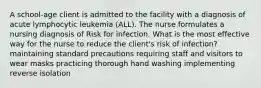 A school-age client is admitted to the facility with a diagnosis of acute lymphocytic leukemia (ALL). The nurse formulates a nursing diagnosis of Risk for infection. What is the most effective way for the nurse to reduce the client's risk of infection? maintaining standard precautions requiring staff and visitors to wear masks practicing thorough hand washing implementing reverse isolation