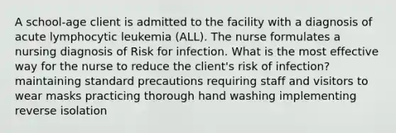 A school-age client is admitted to the facility with a diagnosis of acute lymphocytic leukemia (ALL). The nurse formulates a nursing diagnosis of Risk for infection. What is the most effective way for the nurse to reduce the client's risk of infection? maintaining standard precautions requiring staff and visitors to wear masks practicing thorough hand washing implementing reverse isolation