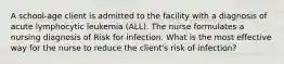 A school-age client is admitted to the facility with a diagnosis of acute lymphocytic leukemia (ALL). The nurse formulates a nursing diagnosis of Risk for infection. What is the most effective way for the nurse to reduce the client's risk of infection?