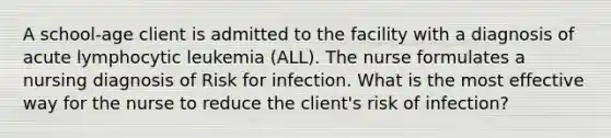 A school-age client is admitted to the facility with a diagnosis of acute lymphocytic leukemia (ALL). The nurse formulates a nursing diagnosis of Risk for infection. What is the most effective way for the nurse to reduce the client's risk of infection?