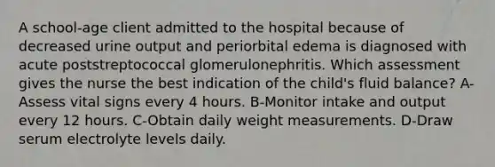 A school-age client admitted to the hospital because of decreased urine output and periorbital edema is diagnosed with acute poststreptococcal glomerulonephritis. Which assessment gives the nurse the best indication of the child's fluid balance? A-Assess vital signs every 4 hours. B-Monitor intake and output every 12 hours. C-Obtain daily weight measurements. D-Draw serum electrolyte levels daily.