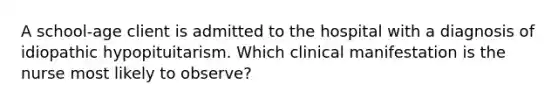 A school-age client is admitted to the hospital with a diagnosis of idiopathic hypopituitarism. Which clinical manifestation is the nurse most likely to observe?