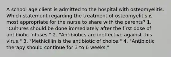 A school-age client is admitted to the hospital with osteomyelitis. Which statement regarding the treatment of osteomyelitis is most appropriate for the nurse to share with the parents? 1. "Cultures should be done immediately after the first dose of antibiotic infuses." 2. "Antibiotics are ineffective against this virus." 3. "Methicillin is the antibiotic of choice." 4. "Antibiotic therapy should continue for 3 to 6 weeks."